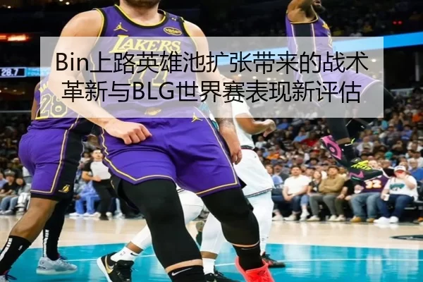 Bin上路英雄池扩张带来的战术革新与BLG世界赛表现新评估