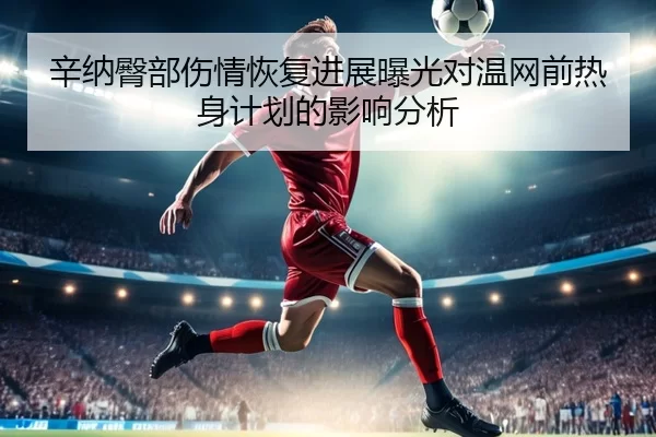 辛纳臀部伤情恢复进展曝光对温网前热身计划的影响分析